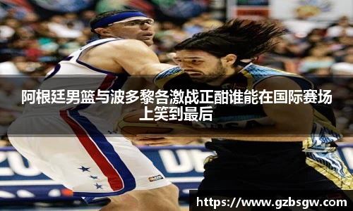 阿根廷男篮与波多黎各激战正酣谁能在国际赛场上笑到最后